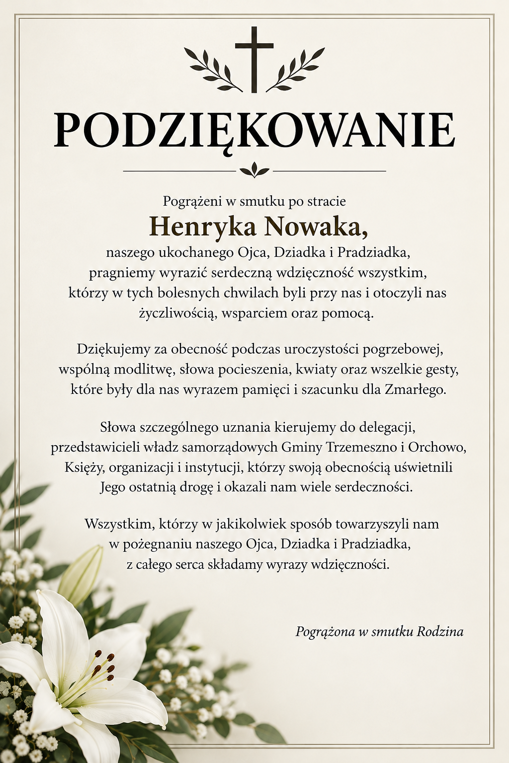 PODZIĘKOWANIE  Pogrążeni w&nbsp;smutku po stracie Henryka Nowaka, naszego ukochanego Ojca, Dziadka i&nbsp;Pradziadka, pragniemy wyrazić serdeczną wdzięczność wszystkim, kt&oacute;rzy w&nbsp;tych bolesnych chwilach byli przy nas i&nbsp;otoczyli nas życzliwością, wsparciem oraz&nbsp;pomocą.  Dziękujemy za obecność podczas uroczystości pogrzebowej, wsp&oacute;lną modlitwę, słowa pocieszenia, kwiaty oraz&nbsp;wszelkie gesty, kt&oacute;re były dla nas wyrazem pamięci i&nbsp;szacunku dla Zmarłego.  Słowa szczeg&oacute;lnego uznania kierujemy do delegacji, przedstawicieli władz samorządowych Gminy Trzemeszno i&nbsp;Orchowo, Księży, organizacji i&nbsp;instytucji, kt&oacute;rzy swoją obecnością uświetnili Jego ostatnią drogę  i&nbsp;okazali nam wiele serdeczności.  Wszystkim, kt&oacute;rzy w&nbsp;jakikolwiek spos&oacute;b towarzyszyli nam w&nbsp;pożegnaniu naszego Ojca, Dziadka i&nbsp;Pradziadka, z&nbsp;całego serca składamy wyrazy wdzięczności                                                            Pogrążona w&nbsp;smutku Rodzina