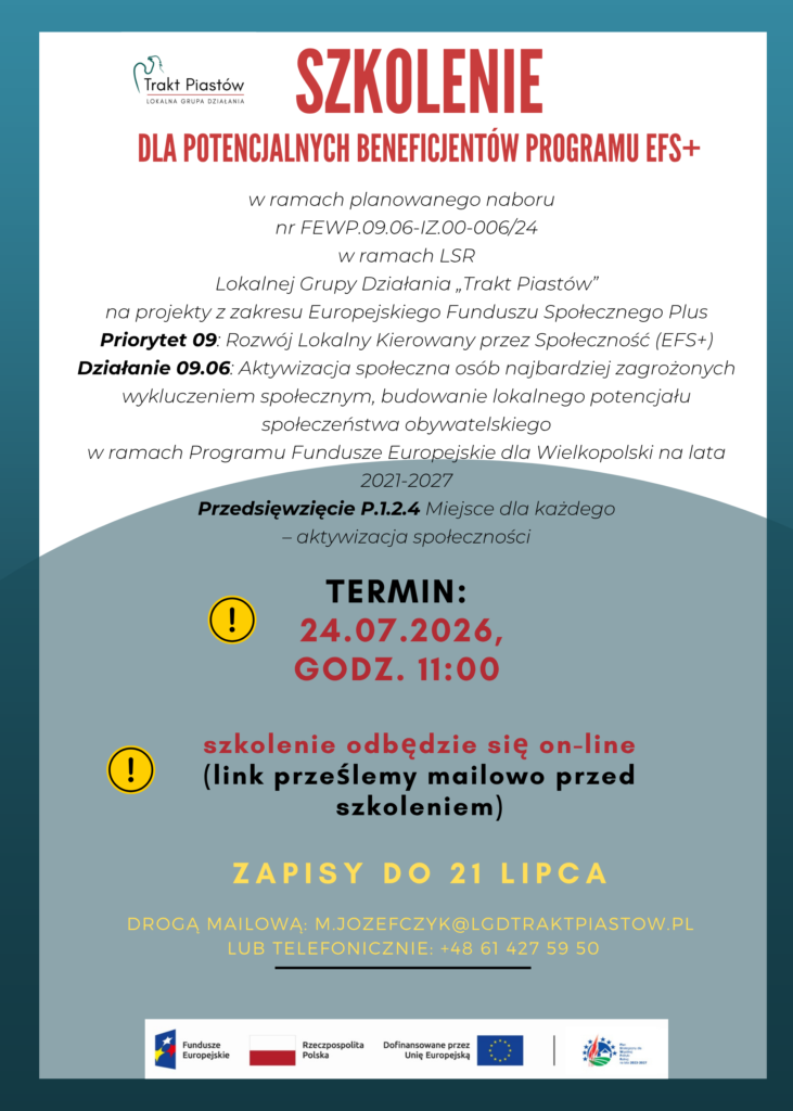 Plakat ogłaszający wydarzenie szkoleniowe zatytułowane &ldquo;SZKOLENIE do potencjalnych beneficjent&oacute;w programu Europejskiego Funduszu Społecznego+&rdquo;.  Na plakacie widnieje logo LGD &bdquo;Trakt Piast&oacute;w&rdquo; oraz&nbsp;logo Funduszy Europejskich, Rzeczpospolitej Polskiej, Unii Europejskiej i&nbsp;PSWPR na&nbsp;lata 2023-2027.  Plakat zawiera szczeg&oacute;ły dotyczące wydarzenia, takie jak data (24.07.2026), formy: online, informacje o&nbsp;rejestracji (zapisy do dnia 21 lipca, drogą mailową: m.jozefczyk@lgdtraktpiastow,pl) lub&nbsp;telefonicznie: +48 61 427 59 50).  Plakat jest w&nbsp;kolorach białym, czerwonym, zielonym i&nbsp;ż&oacute;łtym, z&nbsp;dekoracyjnymi zielonym p&oacute;łkolem. Projekt wykorzystuje kontrastowe zestawienia kolor&oacute;w, co sprawia, że&nbsp;jest wizualnie atrakcyjny i&nbsp;łatwy do odczytania.  Plakat zawiera następujące treści:  w&nbsp;ramach planowanego naboru nr FEWP.09.06-IZ.00-006/24 w&nbsp;ramach LSR Lokalnej Grupy Działania &bdquo;Trakt Piast&oacute;w&rdquo; na&nbsp;projekty z&nbsp;zakresu Europejskiego Funduszu Społecznego Plus Priorytet 09: Rozw&oacute;j Lokalny Kierowany przez Społeczność (EFS+) Działanie 09.06: Aktywizacja społeczna os&oacute;b najbardziej zagrożonych wykluczeniem społecznym, budowanie lokalnego potencjału społeczeństwa obywatelskiego w&nbsp;ramach Programu Fundusze Europejskie dla Wielkopolski na&nbsp;lata 2021-2027. Przedsięwzięcie P.1.2.4 Miejsce dla każdego &ndash; aktywizacja społeczności.  Miejsce realizacji szkolenia jest dostosowane do potrzeb os&oacute;b z&nbsp;dysfunkcją ruchową. W przypadku wystąpienia innych potrzeb, wynikających z&nbsp;niepełnosprawności, prosimy o&nbsp;podanie takiej informacji najp&oacute;źniej dwa dni robocze przed szkoleniem, w&nbsp;celu przygotowania odpowiedniego miejsca.